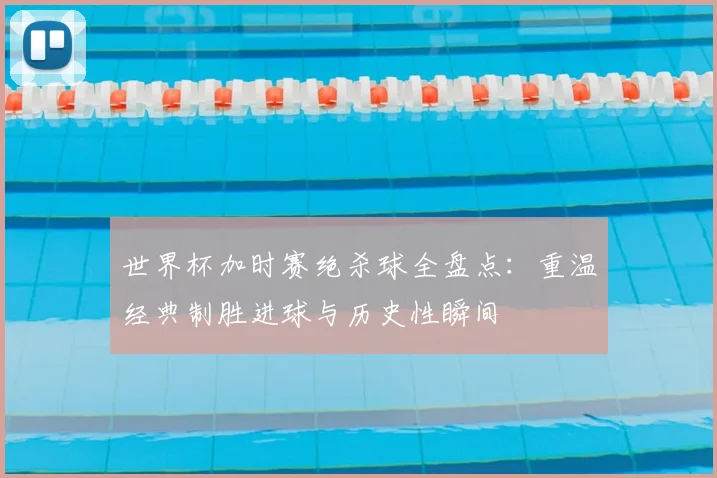 世界杯加时赛绝杀球全盘点：重温经典制胜进球与历史性瞬间