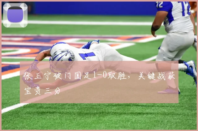 张玉宁破门国足1-0取胜,关键战获宝贵三分
