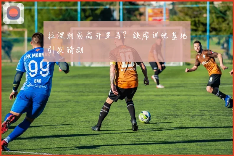 拉涅利或离开罗马？缺席训练基地引发猜测