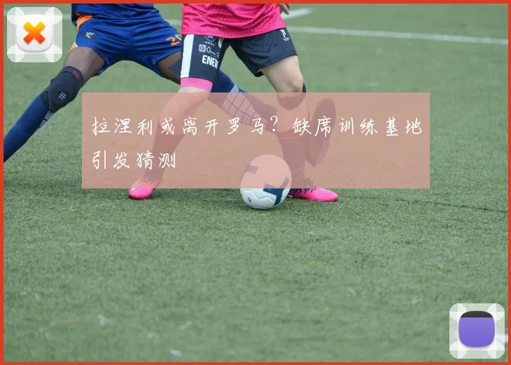 拉涅利或离开罗马？缺席训练基地引发猜测