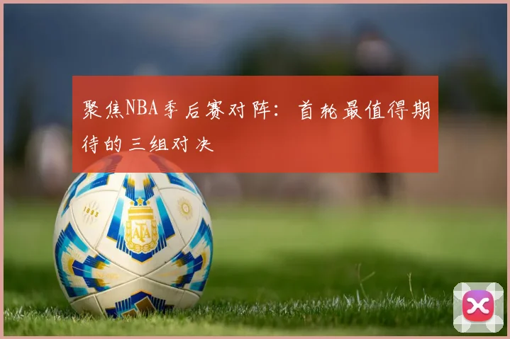 聚焦NBA季后赛对阵：首轮最值得期待的三组对决