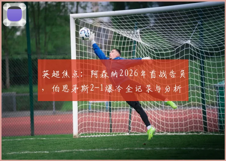 英超焦点：阿森纳2026年首战告负，伯恩茅斯2-1爆冷全记录与分析
