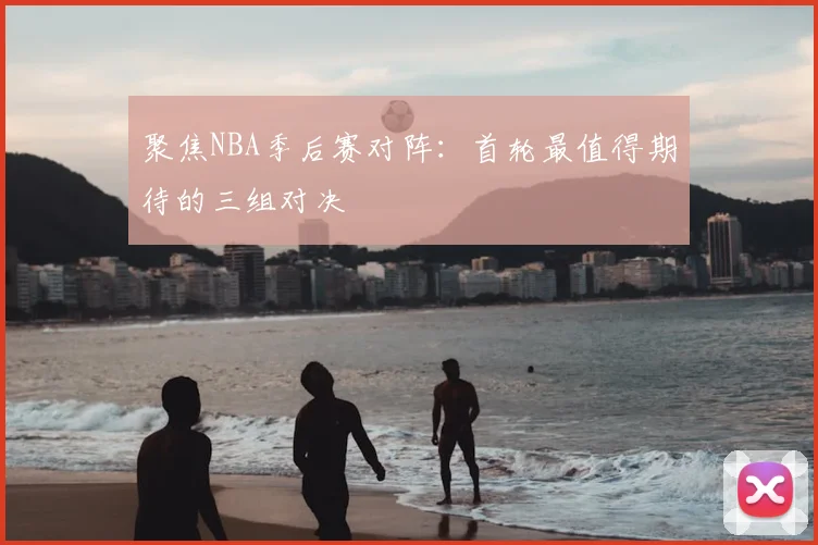 聚焦NBA季后赛对阵：首轮最值得期待的三组对决