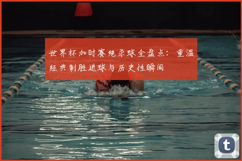 世界杯加时赛绝杀球全盘点：重温经典制胜进球与历史性瞬间