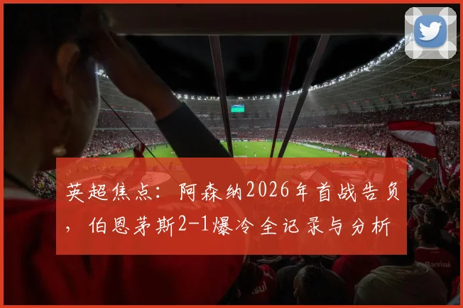 英超焦点：阿森纳2026年首战告负，伯恩茅斯2-1爆冷全记录与分析