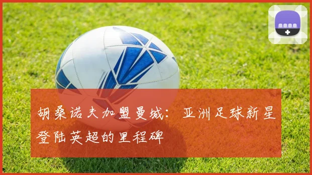 胡桑诺夫加盟曼城：亚洲足球新星登陆英超的里程碑