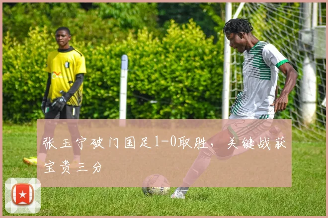 张玉宁破门国足1-0取胜,关键战获宝贵三分